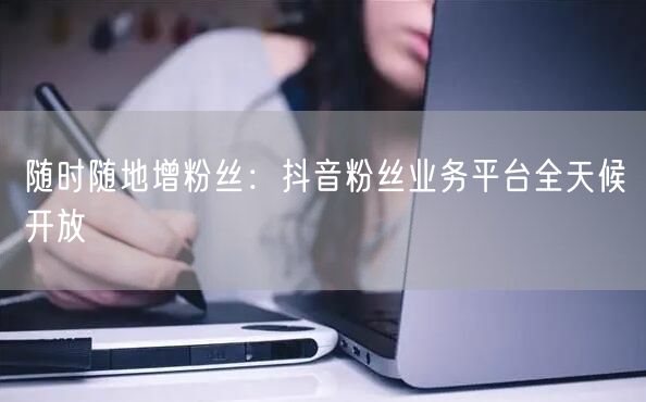 随时随地增粉丝：抖音粉丝业务平台全天候开放