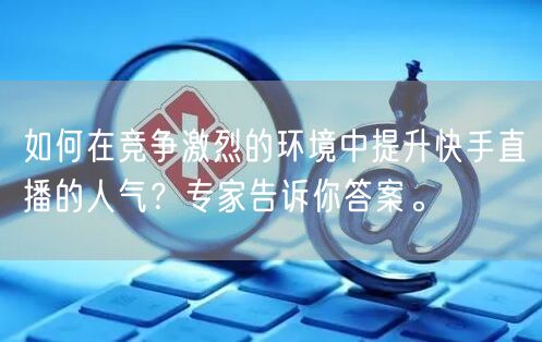 如何在竞争激烈的环境中提升快手直播的人气？专家告诉你答案。