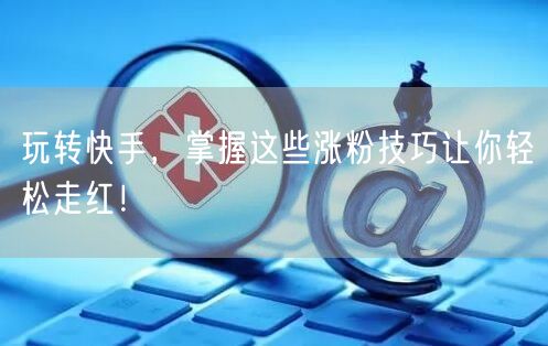 玩转快手，掌握这些涨粉技巧让你轻松走红！