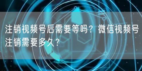 注销视频号后需要等吗？微信视频号注销需要多久？