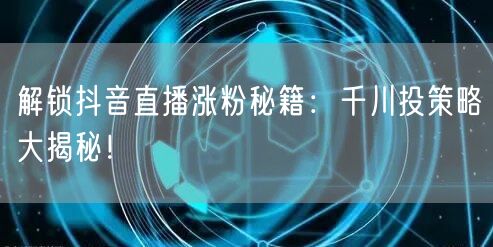 解锁抖音直播涨粉秘籍：千川投策略大揭秘！