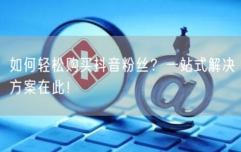 如何轻松购买抖音粉丝？一站式解决方案在此！