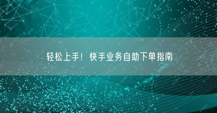 轻松上手！快手业务自助下单指南