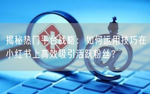 揭秘热门平台战略：如何运用技巧在小红书上高效吸引活跃粉丝？