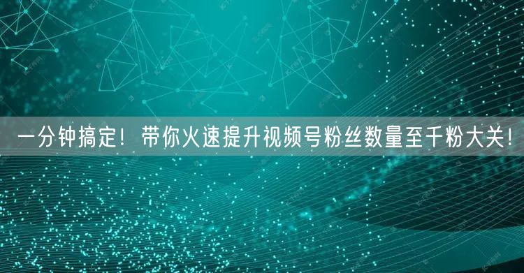 一分钟搞定！带你火速提升视频号粉丝数量至千粉大关！