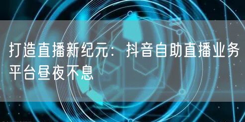 打造直播新纪元：抖音自助直播业务平台昼夜不息