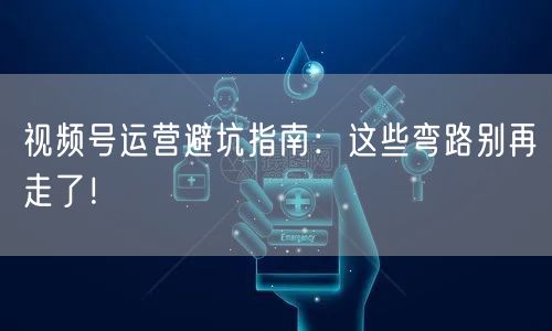 视频号运营避坑指南：这些弯路别再走了！