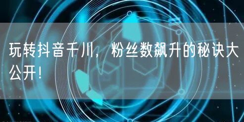 玩转抖音千川，粉丝数飙升的秘诀大公开！