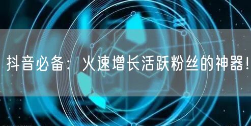 抖音必备：火速增长活跃粉丝的神器！