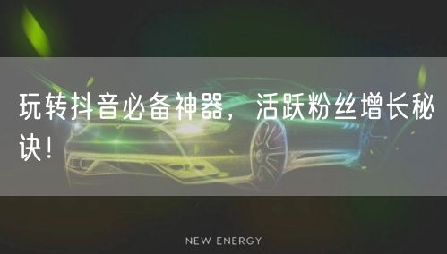 玩转抖音必备神器，活跃粉丝增长秘诀！