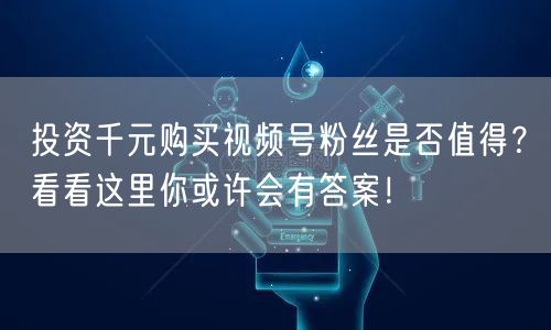 投资千元购买视频号粉丝是否值得?看看这里你或许会有答案!