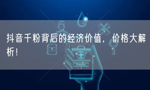 抖音千粉背后的经济价值，价格大解析！