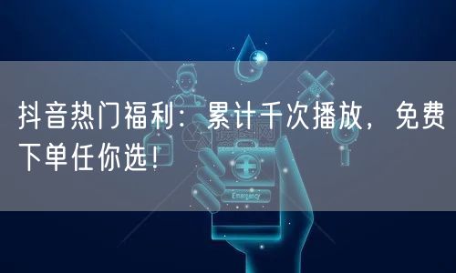 抖音热门福利：累计千次播放，免费下单任你选！