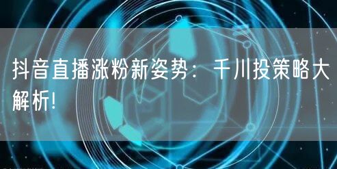 抖音直播涨粉新姿势:千川投策略大解析!
