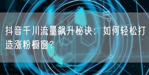 抖音千川流量飙升秘诀：如何轻松打造涨粉橱窗？