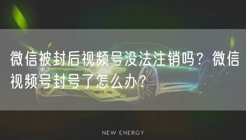 微信被封后视频号没法注销吗？微信视频号封号了怎么办？