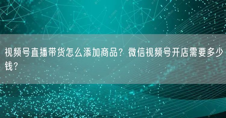 视频号直播带货怎么添加商品？微信视频号开店需要多少钱？