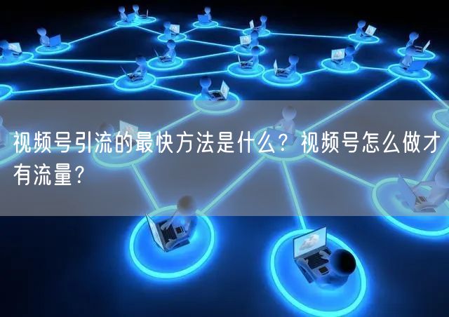 视频号引流的最快方法是什么？视频号怎么做才有流量？