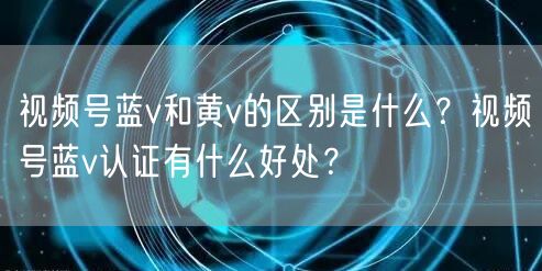 视频号蓝v和黄v的区别是什么？视频号蓝v认证有什么好处？