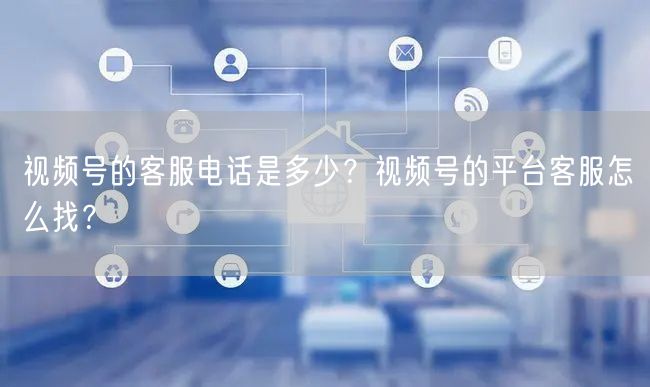 视频号的客服电话是多少？视频号的平台客服怎么找？
