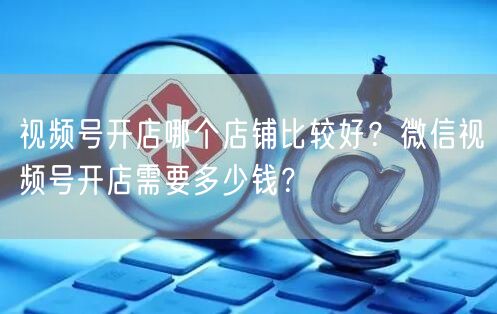 视频号开店哪个店铺比较好？微信视频号开店需要多少钱？