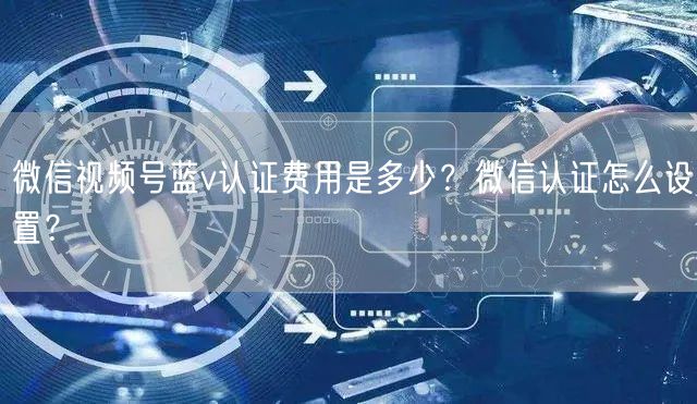 微信视频号蓝v认证费用是多少？微信认证怎么设置？