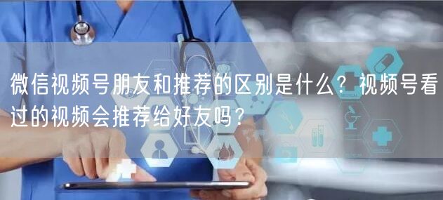 微信视频号朋友和推荐的区别是什么？视频号看过的视频会推荐给好友吗？