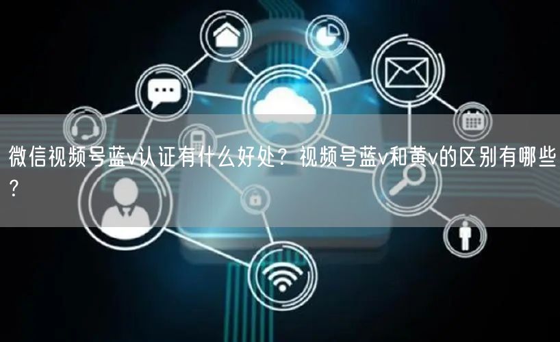 微信视频号蓝v认证有什么好处？视频号蓝v和黄v的区别有哪些？