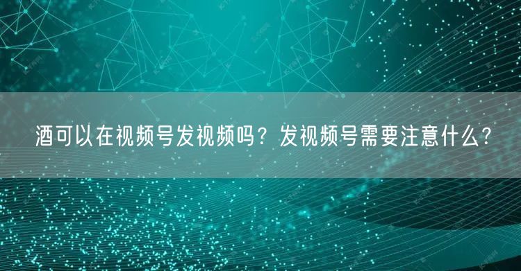 酒可以在视频号发视频吗？发视频号需要注意什么？