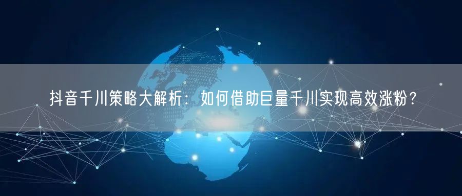 抖音千川策略大解析：如何借助巨量千川实现高效涨粉？