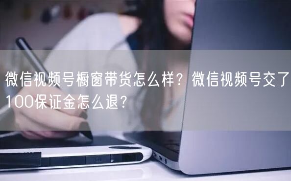 微信视频号橱窗带货怎么样？微信视频号交了100保证金怎么退？