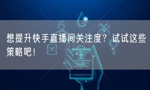 想提升快手直播间关注度？试试这些策略吧！