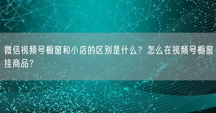 微信视频号橱窗和小店的区别是什么？怎么在视频号橱窗挂商品？