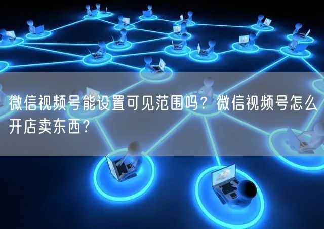 微信视频号能设置可见范围吗？微信视频号怎么开店卖东西？