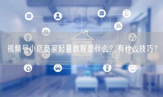 视频号小店商家起量教程是什么？有什么技巧？