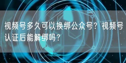 视频号多久可以换绑公众号？视频号认证后能解绑吗？