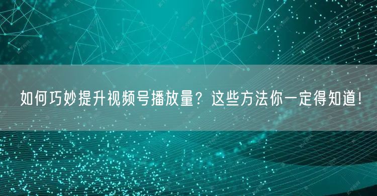 如何巧妙提升视频号播放量？这些方法你一定得知道！