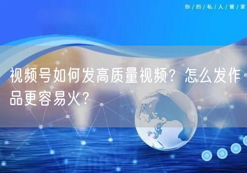 视频号如何发高质量视频？怎么发作品更容易火？