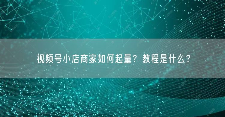 视频号小店商家如何起量？教程是什么？