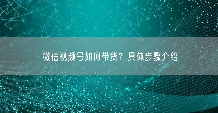 微信视频号如何带货？具体步骤介绍