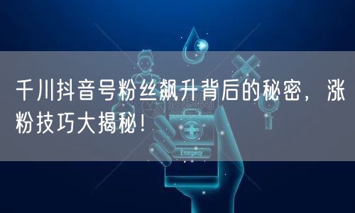 千川抖音号粉丝飙升背后的秘密，涨粉技巧大揭秘！