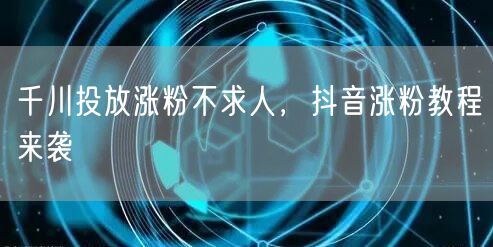 千川投放涨粉不求人，抖音涨粉教程来袭