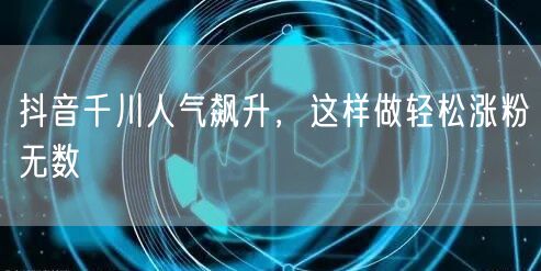 抖音千川人气飙升，这样做轻松涨粉无数
