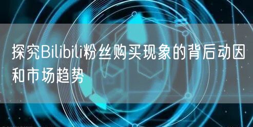 探究Bilibili粉丝购买现象的背后动因和市场趋势