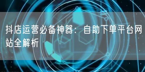 抖店运营必备神器：自助下单平台网站全解析
