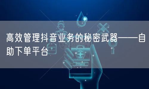 高效管理抖音业务的秘密武器——自助下单平台