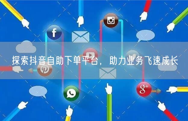 探索抖音自助下单平台，助力业务飞速成长