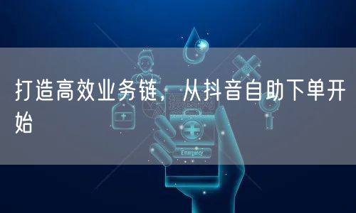 打造高效业务链，从抖音自助下单开始