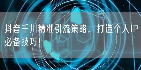 抖音千川精准引流策略，打造个人IP必备技巧！