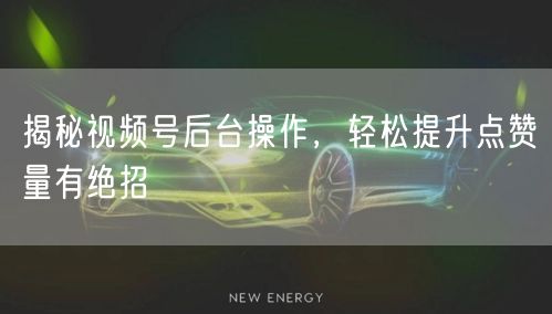 揭秘视频号后台操作，轻松提升点赞量有绝招